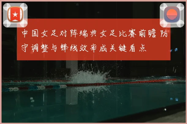 中国女足对阵瑞典女足比赛前瞻 防守调整与锋线效率成关键看点